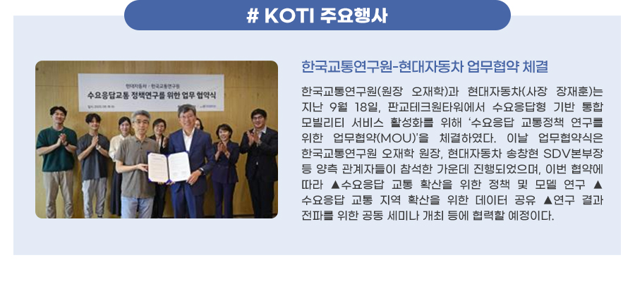 KOTI 이달의 주요행사
한국교통연구원-현대자동차 업무협약 체결
한국교통연구원(원장 오재학)과 현대자동차(사장 장재훈)는 지난 9월 18일, 판교테크원타워에서 수요응답형 기반 통합 모빌리티 서비스 활성화를 위해 ‘수요응답 교통정책 연구를 위한 업무협약(MOU)‘을 체결하였다. 이날 업무협약식은 한국교통연구원 오재학 원장, 현대자동차 송창현 SDV본부장 등 양측 관계자들이 참석한 가운데 진행되었으며, 이번 협약에 따라 ▲수요응답 교통 확산을 위한 정책 및 모델 연구 ▲수요응답 교통 지역 확산을 위한 데이터 공유 ▲연구 결과 전파를 위한 공동 세미나 개최 등에 협력할 예정이다.