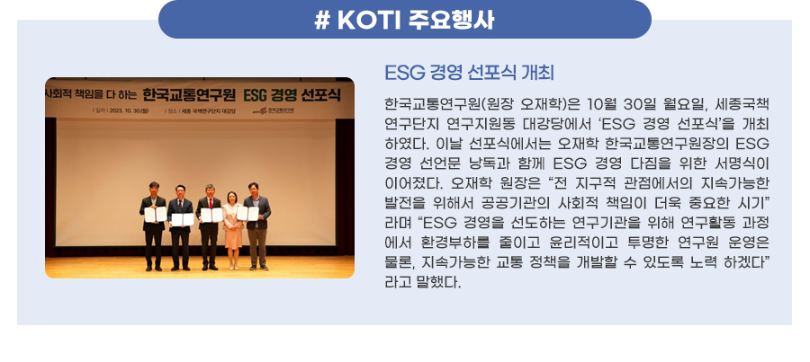 #KOTI 이달의 주요행사
ESG 경영 선포식 개최
한국교통연구원(원장 오재학)은 10월 30일 월요일, 세종국책연구단지 연구지원동 대강당에서 ‘ESG 경영 선포식’을 개최하였다. 이날 선포식에서는 오재학 한국교통연구원장의 ESG 경영 선언문 낭독과 함께 ESG 경영 다짐을 위한 서명식이 이어졌다. 오재학 원장은 “전 지구적 관점에서의 지속가능한 발전을 위해서 공공기관의 사회적 책임이 더욱 중요한 시기”라며 “ESG 경영을 선도하는 연구기관을 위해 연구활동 과정에서 환경부하를 줄이고 윤리적이고 투명한 연구원 운영은 물론, 지속가능한 교통 정책을 개발할 수 있도록 노력하겠다”라고 말했다.