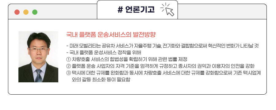 국내 플랫폼 운송서비스의 발전방향
- 미래 모빌리티는 공유차 서비스가 자율주행 기술, 전기화와 결합함으로써 혁신적인 변화가 나타날 것
- 국내 플랫폼 운성서비스 정착을 위해 ①차량호출 서비스의 합법성을 확립하기 위해 관련 법률 제정 ②플랫폼 운송 사업자의 자격 기준을 엄격하게 규정하고 종사자의 권익과 이용자의 안전을 강화 ③택시에 대한 규제를 완화함과 동시에 차량호출 서비스에 대한 규제를 강화함으로써 기존 택시업계와의 갈등 최소화 등이 필요함