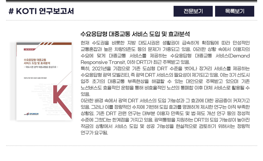 KOTI 연구보고서 : 수요응답형 대중교통 서비스 도입 및 효과분석 현재 수도권을 비롯한 지방 대도시권은 생활권이 급속하게 확장됨에 따라 만성적인 교통혼잡과 높은 차량의존도 등의 문제가 가중되고 있음. 이러한 상황 속에서 이용자의 수요에 맞게 대중교통 서비스를 제공하는 수요응답형 대중교통 서비스(Demand Responsive Transit, 이하 DRT)가 최근 주목받고 있음.

특히, 2021년을 기점으로 기존 도심형 DRT 수준을 벗어나 장거리 서비스를 제공하는 수요응답형 광역 모빌리티, 즉 광역 DRT 서비스의 필요성이 제기되고 있음. 이는 3기 신도시 입주 초기의 대중교통 부족현상을 해결할 수 있는 대안으로 주목받고 있으며 기존 노선버스도 효율적인 운행을 통해 비효율적인 노선의 통폐합 이후 대체 서비스로 활용될 수 있음. 

이러한 배경 속에서 광역 DRT 서비스의 도입 가능성과 그 효과에 대한 궁금증이 커져가고 있음. 그러나 이를 정량적인 수치에 기반해 도입 효과를 명쾌하게 제시한 연구는 아직 부족한 상황임. 기존 DRT 관련 연구는 대부분 이용자 만족도 및 법·제도 개선 연구 등의 정성적 수준에 그쳤다는 한계점을 가지고 있음. 광역통행을 지원하는 DRT의 도입 가능성이 높아진 작금의 상황에서 서비스 도입 및 성공 가능성을 현실적으로 검토하기 위해서는 정량적 연구가 요구됨. 