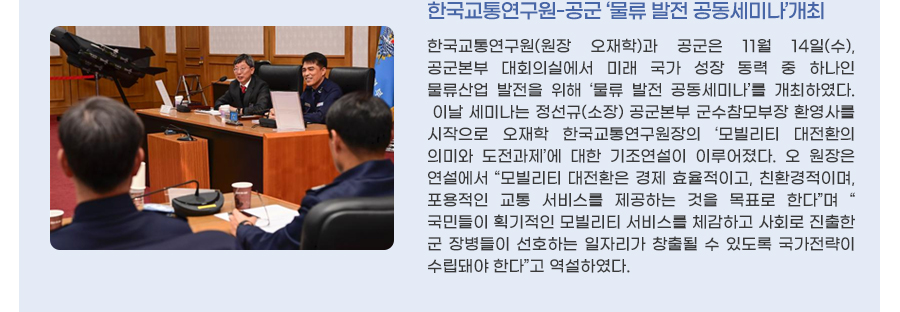 한국교통연구원-공군 ‘물류 발전 공동세미나’개최
한국교통연구원(원장 오재학)과 공군은 11월 14일(수), 공군본부 대회의실에서 미래 국가 성장 동력 중 하나인 물류산업 발전을 위해 ‘물류 발전 공동세미나’를 개최하였다.
이날 세미나는 정선규(소장) 공군본부 군수참모부장 환영사를 시작으로 오재학 한국교통연구원장의 ‘모빌리티 대전환의 의미와 도전과제’에 대한 기조연설이 이루어졌다. 오 원장은 연설에서 “모빌리티 대전환은 경제 효율적이고, 친환경적이며, 포용적인 교통 서비스를 제공하는 것을 목표로 한다”며 “국민들이 획기적인 모빌리티 서비스를 체감하고 사회로 진출한 군 장병들이 선호하는 일자리가 창출될 수 있도록 국가전략이 수립돼야 한다”고 역설하였다.