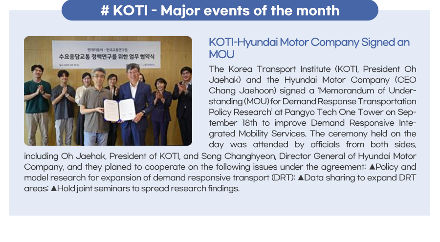 KOTI - Major events of the month
KOTI-Hyundai Motor Company Signed an MOU
 The Korea Transport Institute (KOTI, President Oh Jaehak) and the Hyundai Motor Company (CEO Chang Jaehoon) signed a ‘Memorandum of Understanding (MOU) for Demand Response Transportation Policy Research’ at Pangyo Tech One Tower on September 18th to improve Demand Responsive Integrated Mobility Services. The ceremony held on the day was attended by officials from both sides, including Oh Jaehak, President of KOTI, and Song Changhyeon, Director General of Hyundai Motor Company, and they planed to cooperate on the following issues under the agreement: ▲Policy and model research for expansion of demand responsive transport (DRT); ▲Data sharing to expand DRT areas; ▲Hold joint seminars to spread research findings.