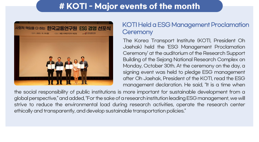 KOTI - Major events of the month
KOTI Held a ESG Management Proclamation Ceremony
 The Korea Transport Institute (KOTI, President Oh Jaehak) held the ‘ESG Management Proclamation Ceremony’ at the auditorium of the Research Support Building of the Sejong National Research Complex on Monday, October 30th. At the ceremony on the day, a signing event was held to pledge ESG management after Oh Jaehak, President of the KOTI, read the ESG management declaration. He said, “It is a time when the social responsibility of public institutions is more important for sustainable development from a global perspective,” and added, “For the sake of a research institution leading ESG management, we will strive to reduce the environmental load during research activities, operate the research center ethically and transparently, and develop sustainable transportation policies.”
