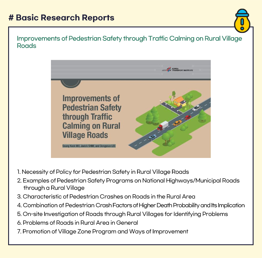 [Basic Research Reports]
Improvements of Pedestrian Safety through Traffic Calming on Rural Village Roads




1. Necessity of Policy for Pedestrian Safety in Rural Village Roads
2. Examples of Pedestrian Safety Programs on National Highways/Municipal Roads through a Rural Village
3. Characteristic of Pedestrian Crashes on Roads in the Rural Area
4. Combination of Pedestrian Crash Factors of Higher Death Probability and Its Implication
5. On-site Investigation of Roads through Rural Villages for Identifying Problems
6. Problems of Roads in Rural Area in General
7. Promotion of Village Zone Program and Ways of Improvement