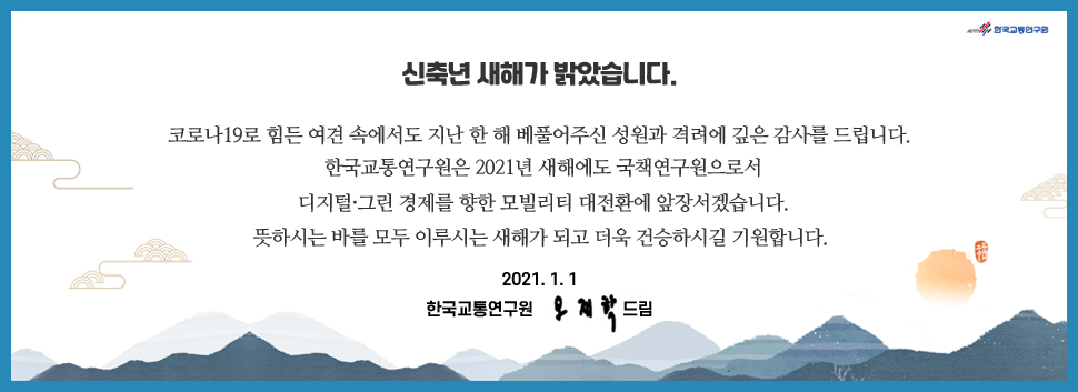 신축년 새해가 밝았습니다.
코로나19로 힘든 여견 속에서도 지난 한 해 베풀어주신 성원과 격려에 깊은 감사를 드립니다. 
한국교통연구원은 2021년 새해에도 국책연구원으로서 디지털·그린 경제를 향한 모빌리티 대전환에 앞장서겠습니다.
뜻하시는 바를 모두 이루시는 새해가 되고 더욱 건승하시길 기원합니다. 
2021.1.1. 한국교통연구원 오재학드림