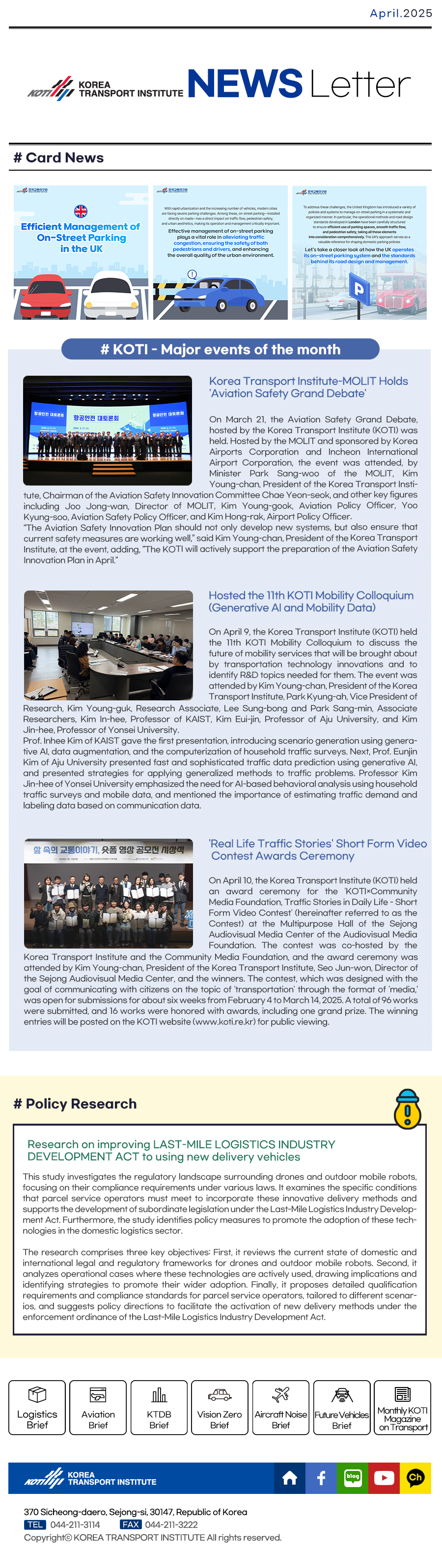 KOREA TRANSPORT INSTITUTE News letter APRIL 2025

#Card News
# KOTI - Major events of the month
Korea Transport Institute-MOLIT Holds ‘Aviation Safety Grand Debate‘On March 21, the Aviation Safety Grand Debate, hosted by the Korea Transport Institute (KOTI) was held. Hosted by the MOLIT and sponsored by Korea Airports Corporation and Incheon International Airport Corporation, the event was attended, by Minister Park Sang-woo of the MOLIT, Kim Young-chan, President of the Korea Transport Institute,Chairman of the Aviation Safety Innovation Committee Chae Yeon-seok, and other key figures including Joo Jong-wan, Director of MOLIT, Kim Young-gook, Aviation Policy Officer, Yoo Kyung-soo, Aviation Safety Policy Officer, and Kim Hong-rak, Airport Policy Officer. “The Aviation Safety Innovation Plan should not only develop new systems, but also ensure that current safety measures are working well,” said Kim Young-chan, President of the Korea Transport Institute, at the event, adding, ”The KOTI will actively support the preparation of the Aviation Safety Innovation Plan in April.” 

Hosted the 11th KOTI Mobility Colloquium(Generative AI and Mobility Data)
On April 9, the Korea Transport Institute (KOTI) held the 11th KOTI Mobility Colloquium to discuss the future of mobility services that will be brought about by transportation technology innovations and to identify R&D topics needed for them. The event was attended by Kim Young-chan, President of the Korea Transport Institute, Park Kyung-ah, Vice President of Research, Kim Young-guk, Research Associate, Lee Sung-bong and Park Sang-min, Associate Researchers, Kim In-hee, Professor of KAIST, Kim Eui-jin, Professor of Aju University, and Kim Jin-hee, Professor of Yonsei University.Prof. Inhee Kim of KAIST gave the first presentation, introducing scenario generation using generative AI, data augmentation, and the computerization of household traffic surveys. Next, Prof. Eunjin Kim of Aju University presented fast and sophisticated traffic data prediction using generative AI, and presented strategies for applying generalized methods to traffic problems. Professor Kim Jin-hee of Yonsei University emphasized the need for AI-based behavioral analysis using household traffic surveys and mobile data, and mentioned the importance of estimating traffic demand and labeling data based on communication data. 

‘Real Life Traffic Stories‘ Short Form Video Contest Awards Ceremony
On April 10, the Korea Transport Institute (KOTI) held an award ceremony for the ‘KOTI×Community Media Foundation, Traffic Stories in Daily Life - Short Form Video Contest‘ (hereinafter referred to as the Contest) at the Multipurpose Hall of the Sejong Audiovisual Media Center of the Audiovisual Media Foundation. The contest was co-hosted by the Korea Transport Institute and the Community Media Foundation, and the award ceremony was attended by Kim Young-chan, President of the Korea Transport Institute, Seo Jun-won, Director of the Sejong Audiovisual Media Center, and the winners. The contest, which was designed with the goal of communicating with citizens on the topic of ‘transportation‘ through the format of ‘media,‘ was open for submissions for about six weeks from February 4 to March 14, 2025. A total of 96 works were submitted, and 16 works were honored with awards, including one grand prize. The winning entries will be posted on the KOTI website (www.koti.re.kr) for public viewing.