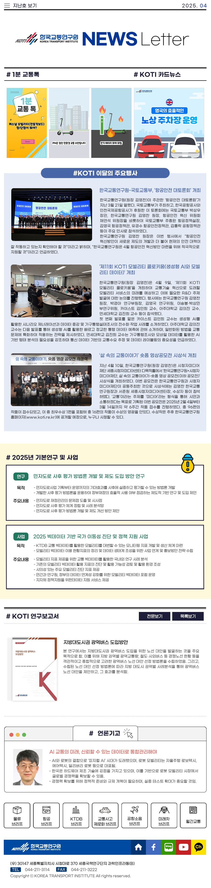 한국교통연구원 뉴스레터 2025.04

#1분 교통톡
#KOTI 카드뉴스
#KOTI 이달의 주요행사
한국교통연구원-국토교통부, ‘항공안전 대토론회’ 개최
 한국교통연구원(원장 김영찬)이 주관한 ‘항공안전 대토론회’가 지난 3월 21일 열렸다. 국토교통부가 주최하고, 한국공항공사와 인천국제공항공사가 후원한 이 토론회에는 국토교통부 박상우 장관, 한국교통연구원 김영찬 원장, 항공안전 혁신 위원회 채연석 위원장을 비롯하여 국토교통부 주종완 항공정책실장, 김영국 항공정책관, 유경수 항공안전정책관, 김홍락 공항정책관 등이 주요 인사로 참석하였다. 
 한국교통연구원 김영찬 원장은 이번 행사에서 “항공안전 혁신방안이 새로운 제도의 개발과 더 불어 현재의 안전 대책이 잘 작동하고 있는지 확인해야 할 것”이라고 밝히며, “한국교통연구원은 4월 항공안전 혁신방안 마련을 위해 적극적으로 지원할 것”이라고 언급하였다. 

‘제11회 KOTI 모빌리티 콜로키움(생성형 AI와 모빌리티 데이터)’ 개최
 한국교통연구원(원장 김영찬)은 4월 9일, ‘제11회 KOTI 모빌리티 콜로키움’을 개최하여 교통기술 혁신으로 도래할 모빌리티 서비스의 미래를 예상하고 이에 필요한 R&D 주제 발굴에 대한 논의를 진행했다. 행사에는 한국교통연구원 김영찬 원장, 박경아 연구부원장, 김영국 연구위원, 이숭봉‧박상민 부연구위원, 카이스트 김인희 교수, 아주대학교 김의진 교수, 연세대학교 김진희 교수 등이 참석했다.
 첫 번째 발표를 맡은 카이스트 김인희 교수는 생성형 AI를 활용한 시나리오 제너레이션과 데이터 증강 및 가구통행실태조사의 전수화 작업 사례를 소개하였다. 아주대학교 김의진 교수는 다음 발표를 통해 생성형 AI를 활용한 빠르고 정교한 통행 데이터 예측에 관해 소개하며, 일반화된 방법을 교통 문제에 특화하여 적용하는 전략을 제시하였다. 연세대학교 김진희 교수는 가구통행조사와 모바일 데이터를 활용한 AI 기반 행태 분석의 필요성을 강조하며 통신 데이터 기반의 교통수요 추정 및 데이터 레이블링의 중요성을 언급하였다. 

‘삶 속의 교통이야기’ 숏폼 영상공모전 시상식 개최
 지난 4월 10일, 한국교통연구원(원장 김영찬)은 시청자미디어재단 세종시청자미디어센터 다목적홀에서 ‘한국교통연구원×시청자미디어재단, 삶 속의 교통이야기-숏폼 영상 공모전(이하 공모전)’ 시상식을 개최하였다. 이번 공모전은 한국교통연구원과 시청자미디어재단이 공동주최한 것으로 시상식에는 김영찬 한국교통연구원장과 서준원 세종시청자미디어센터장, 수상자 등이 참석하였다. ‘교통’이라는 주제를 ‘미디어’라는 형식을 통해 시민과 소통하겠다는 목표로 기획된 이번 공모전은 2025년 2월 4일부터 3월 14일까지 약 6주간 작품 접수를 진행하였다. 총 96편의 작품이 접수되었고, 이 중 최우수상 1편을 포함해 총 16편의 작품이 수상의 영광을 안았다. 수상작은 추후 한국교통연구원 홈페이지(www.koti.re.kr)에 공개할 예정으로, 누구나 시청할 수 있다.

#2025년 기본연구 및 사업
(연구) 민자도로 사후 평가 방법론 개발 및 제도 도입 방안 연구
목적
- 자도로사업 기획부터 운영까지의 기대효과를 사후에 실증하고 평가할 수 있는 방법론 개발
- 개발한 사후 평가 방법론을 운용하여 정부재정의 효율적 사용 여부 점검하는 제도적 기반 연구 및 도입 제언

주요내용
- 민자도로 재정관리의 문제점 도출 및 시사점
- 민자도로 사후 평가 체계 정립 및 사례 분석망 
- 민자도로 사후 평가 방법론 개발 및 제도 개선 방안 제안

(사업) 2025 빅데이터 기반 국가 이동성 진단 및 정책 지원 사업

목적
- KTDB 교통 빅데이터를 활용한 모빌리티를 대변할 수 있는 모니터링 지표 개발 및 생산 체계 마련
- 모빌리티 빅데이터 이용 현황지표의 정리 및 데이터 생태계 조성을 위한 사업 연계 및 홍보방안 전략 수립

주요내용
- 모빌리티 지표 제공을 위한 교통 빅데이터를 활용한 국내외 연구 사례 분석
- 기존의 모빌리티 빅데이터 활용 지표의 진단 및 활용 가능성 검토 및 활용 환경 조성
- 시의성 있는 주요 모빌리티 진단 지표 제공
- 민간과 연구원, 정부의 데이터 연계성 강화를 위한 모빌리티 빅데이터 포럼 운영
- 지자체 정책지원을 위한데이터 지원 서비스 제공

#KOTI 연구보고서 : 지방대도시권 광역버스 도입방안
본 연구에서는 지방대도시권 광역버스 도입을 위한 노선 대안을 발굴하는 것을 주요 목적으로 함. 이를 위해 지방 권역별 광역교통량, 철도·시외버스 등 경쟁노선 현황 등을 객관적이고 종합적으로 고려한 광역버스 노선 대안 선정 방법론을 수립하였음. 그리고, 수립된 노선 대안 선정 방법론에 따라 지방 대도시 권역별 사례분석을 통해 광역버스 노선 대안을 제안하고, 그 효과를 분석함.
