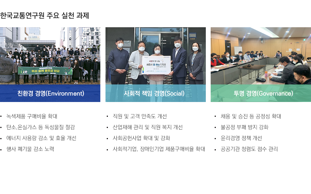한국교통연구원 주요 실천 과제(친환경 경영: 녹색제품 구매비율 확대, 탄소, 온실가스 등 독성물질 절감, 에너지 사용량 감소 및 효율 개선, 행사 폐기물 감소 노력), 사회적 책임 경영(직원 및 고객만족도 개선, 산헙재해관리 및 직원복지 개선, 사회공헌사업 확대 및 강화, 사회적기업, 장애인기업 제품 구매비율 확대), 투명경영(채용 및 승진 등 공정성 확대, 불공정 부패 방지 강화, 윤리경영 정책개선, 공공기관 청렴도 점수 관리)